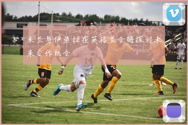 米兰与伊劳拉在英格兰会晤探讨未来合作机会