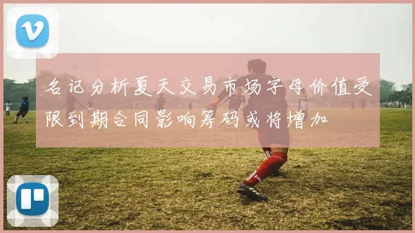 名记分析夏天交易市场字母价值受限到期合同影响筹码或将增加