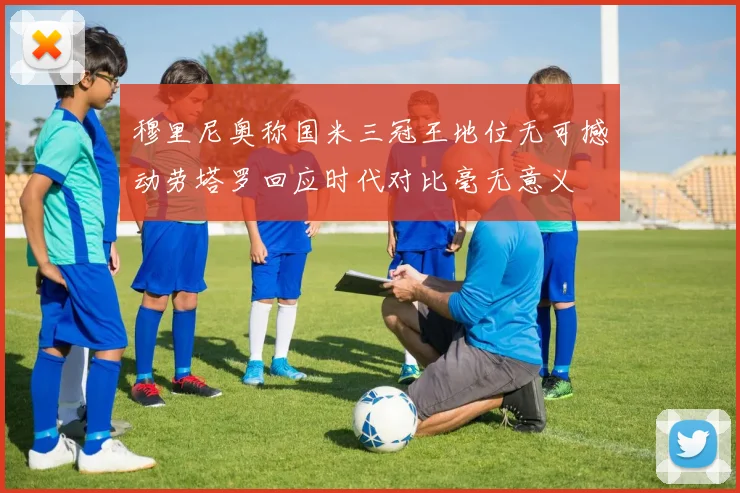 穆里尼奥称国米三冠王地位无可撼动劳塔罗回应时代对比毫无意义