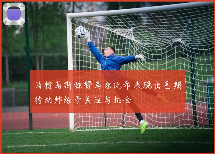 马特乌斯称赞乌尔比希表现出色期待纳帅给予关注与机会