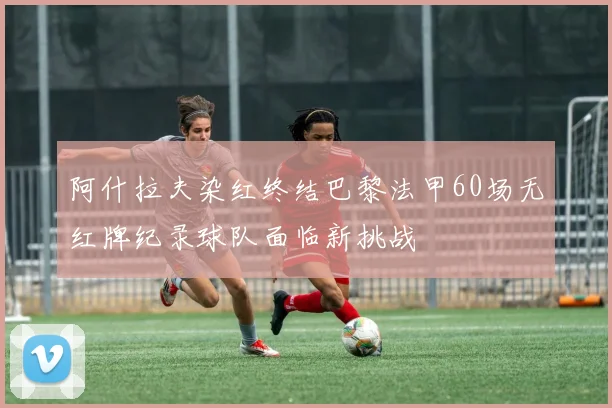 阿什拉夫染红终结巴黎法甲60场无红牌纪录球队面临新挑战