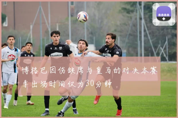 博格巴因伤缺席与皇马的对决本赛季出场时间仅为30分钟
