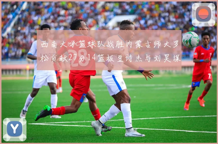 西南大学篮球队战胜内蒙古师大罗松贡献27分14篮板豆诗杰与刘昊谋表现出色
