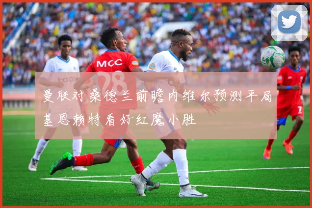 曼联对桑德兰前瞻内维尔预测平局基恩赖特看好红魔小胜