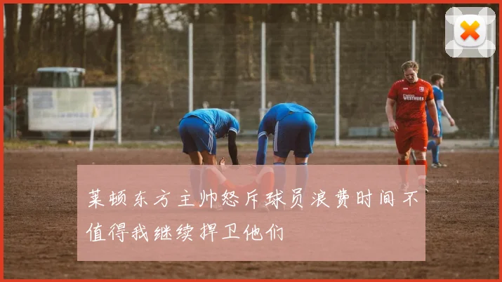 莱顿东方主帅怒斥球员浪费时间不值得我继续捍卫他们