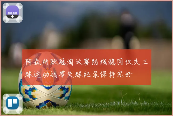 阿森纳欧冠淘汰赛防线稳固仅失三球运动战零失球纪录保持完好