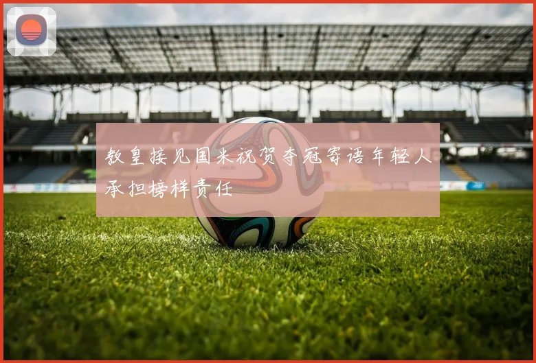 教皇接见国米祝贺夺冠寄语年轻人承担榜样责任