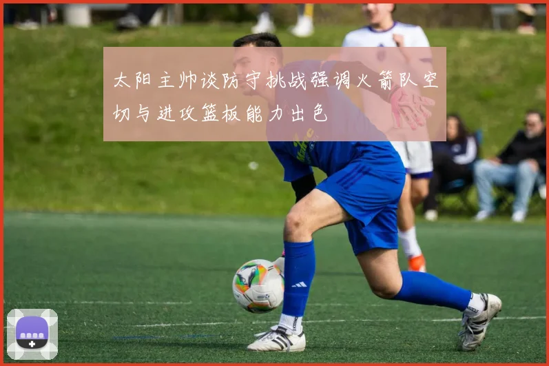 太阳主帅谈防守挑战强调火箭队空切与进攻篮板能力出色