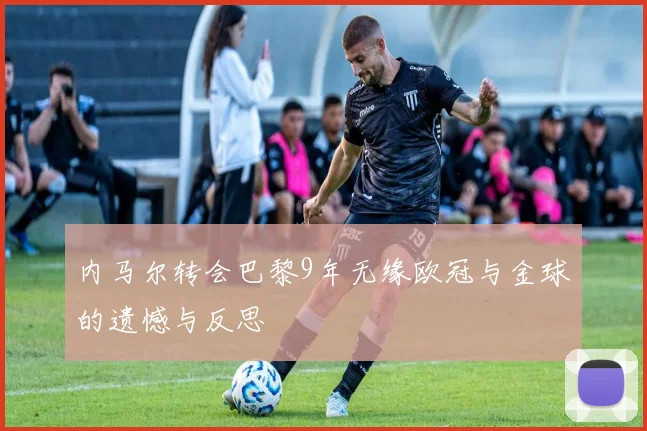 内马尔转会巴黎9年无缘欧冠与金球的遗憾与反思