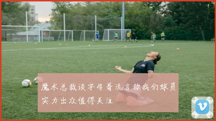 魔术总裁谈字母哥流言称我们球员实力出众值得关注